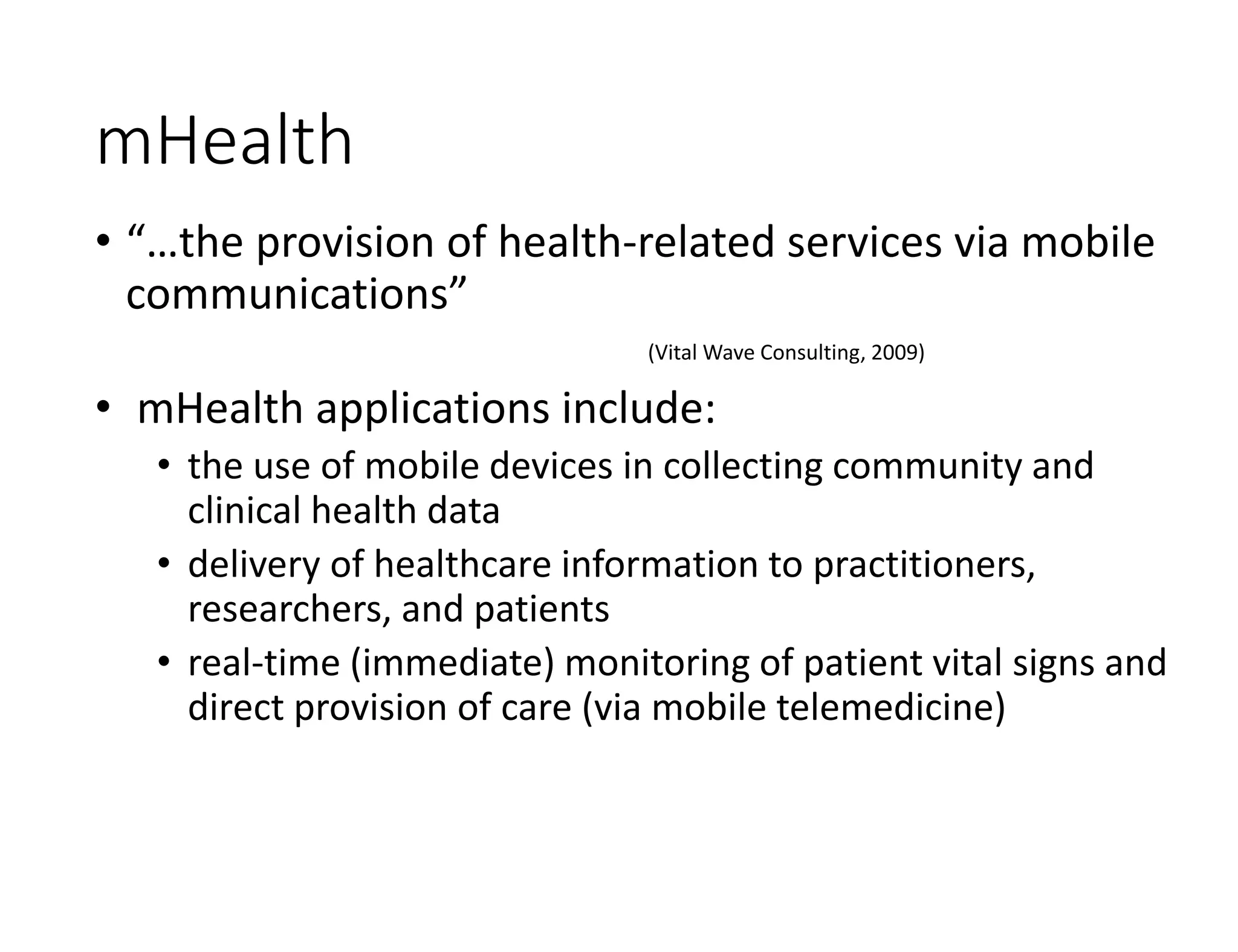 mHealth
• “…the provision of health-related services via mobile
communications”
(Vital Wave Consulting, 2009)
• mHealth applications include:
• the use of mobile devices in collecting community and
clinical health data
• delivery of healthcare information to practitioners,
researchers, and patients
• real-time (immediate) monitoring of patient vital signs and
direct provision of care (via mobile telemedicine)
 