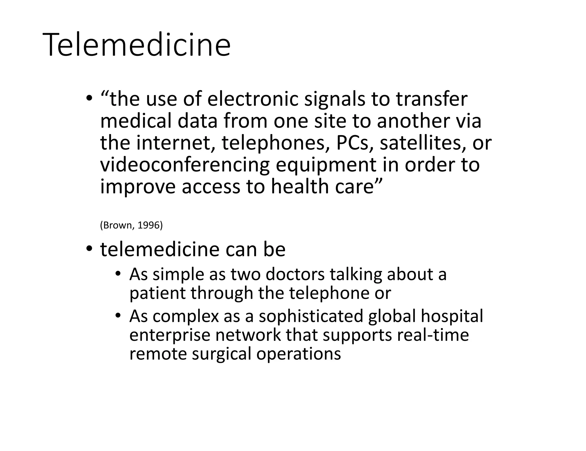 Telemedicine
• “the use of electronic signals to transfer
medical data from one site to another via
the internet, telephones, PCs, satellites, or
videoconferencing equipment in order to
improve access to health care”
(Brown, 1996)
• telemedicine can be
• As simple as two doctors talking about a
patient through the telephone or
• As complex as a sophisticated global hospital
enterprise network that supports real-time
remote surgical operations
 