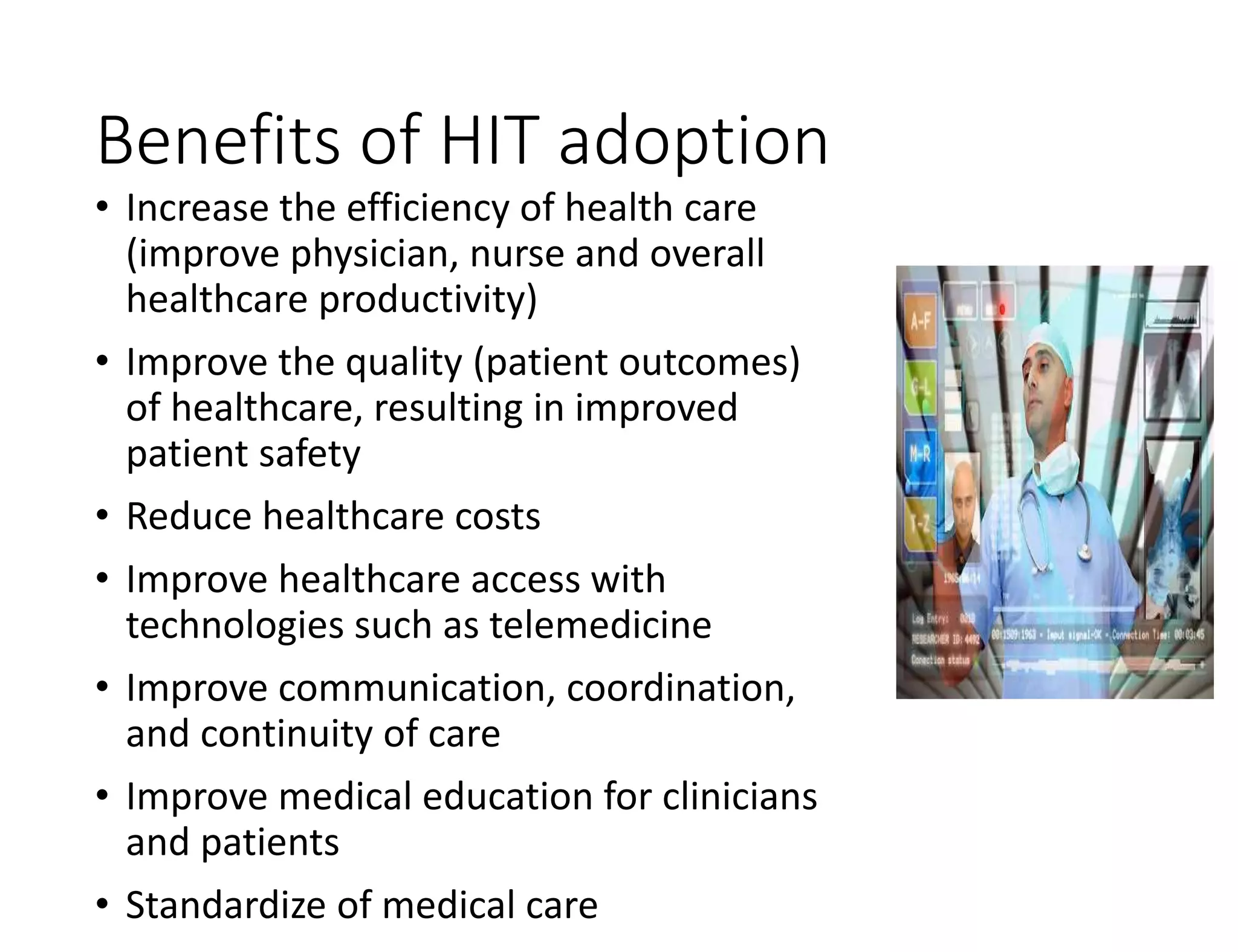 Benefits of HIT adoption
• Increase the efficiency of health care
(improve physician, nurse and overall
healthcare productivity)
• Improve the quality (patient outcomes)
of healthcare, resulting in improved
patient safety
• Reduce healthcare costs
• Improve healthcare access with
technologies such as telemedicine
• Improve communication, coordination,
and continuity of care
• Improve medical education for clinicians
and patients
• Standardize of medical care
 