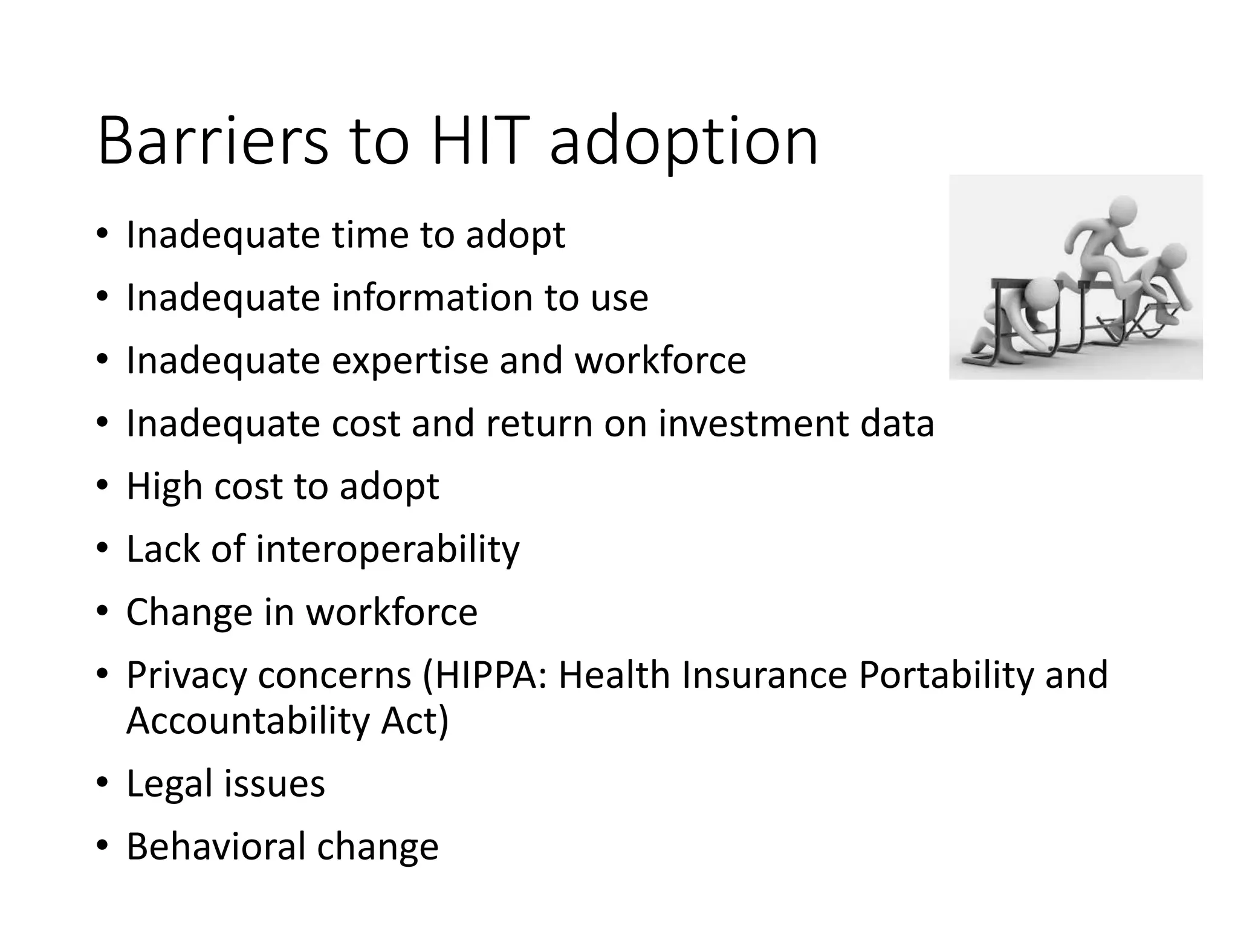 Barriers to HIT adoption
• Inadequate time to adopt
• Inadequate information to use
• Inadequate expertise and workforce
• Inadequate cost and return on investment data
• High cost to adopt
• Lack of interoperability
• Change in workforce
• Privacy concerns (HIPPA: Health Insurance Portability and
Accountability Act)
• Legal issues
• Behavioral change
 