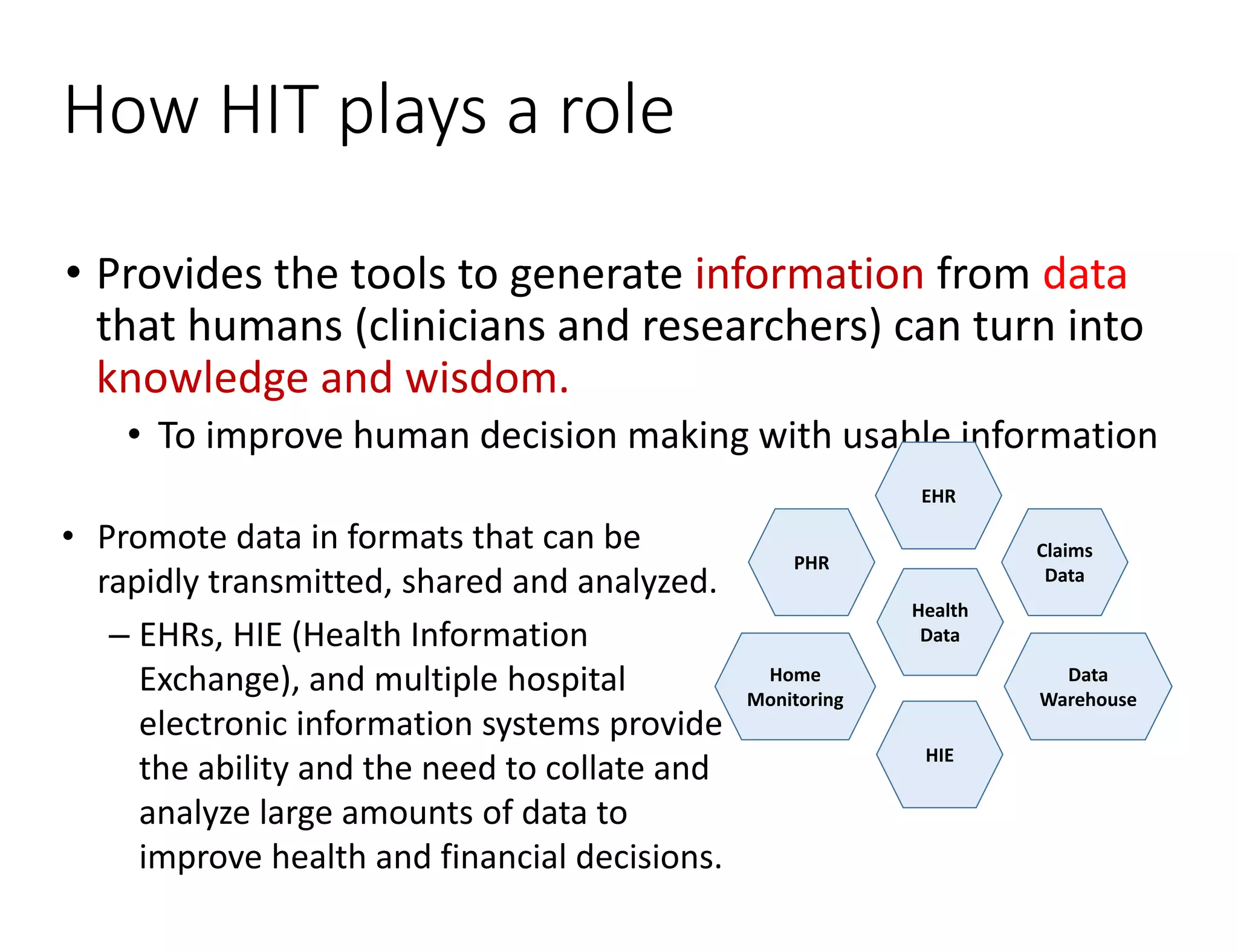 How HIT plays a role
• Provides the tools to generate information from data
that humans (clinicians and researchers) can turn into
knowledge and wisdom.
• To improve human decision making with usable information
Health
Data
EHR
Claims
Data
Data
Warehouse
HIE
Home
Monitoring
PHR
• Promote data in formats that can be
rapidly transmitted, shared and analyzed.
– EHRs, HIE (Health Information
Exchange), and multiple hospital
electronic information systems provide
the ability and the need to collate and
analyze large amounts of data to
improve health and financial decisions.
 