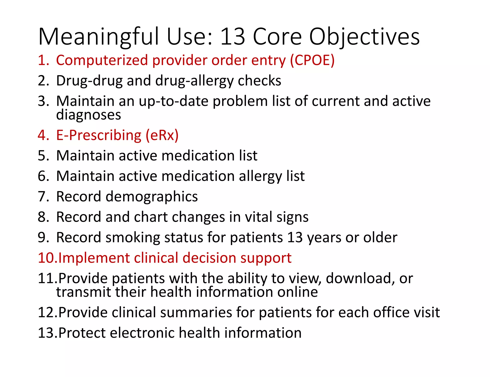 Meaningful Use: 13 Core Objectives
1. Computerized provider order entry (CPOE)
2. Drug-drug and drug-allergy checks
3. Maintain an up-to-date problem list of current and active
diagnoses
4. E-Prescribing (eRx)
5. Maintain active medication list
6. Maintain active medication allergy list
7. Record demographics
8. Record and chart changes in vital signs
9. Record smoking status for patients 13 years or older
10.Implement clinical decision support
11.Provide patients with the ability to view, download, or
transmit their health information online
12.Provide clinical summaries for patients for each office visit
13.Protect electronic health information
 