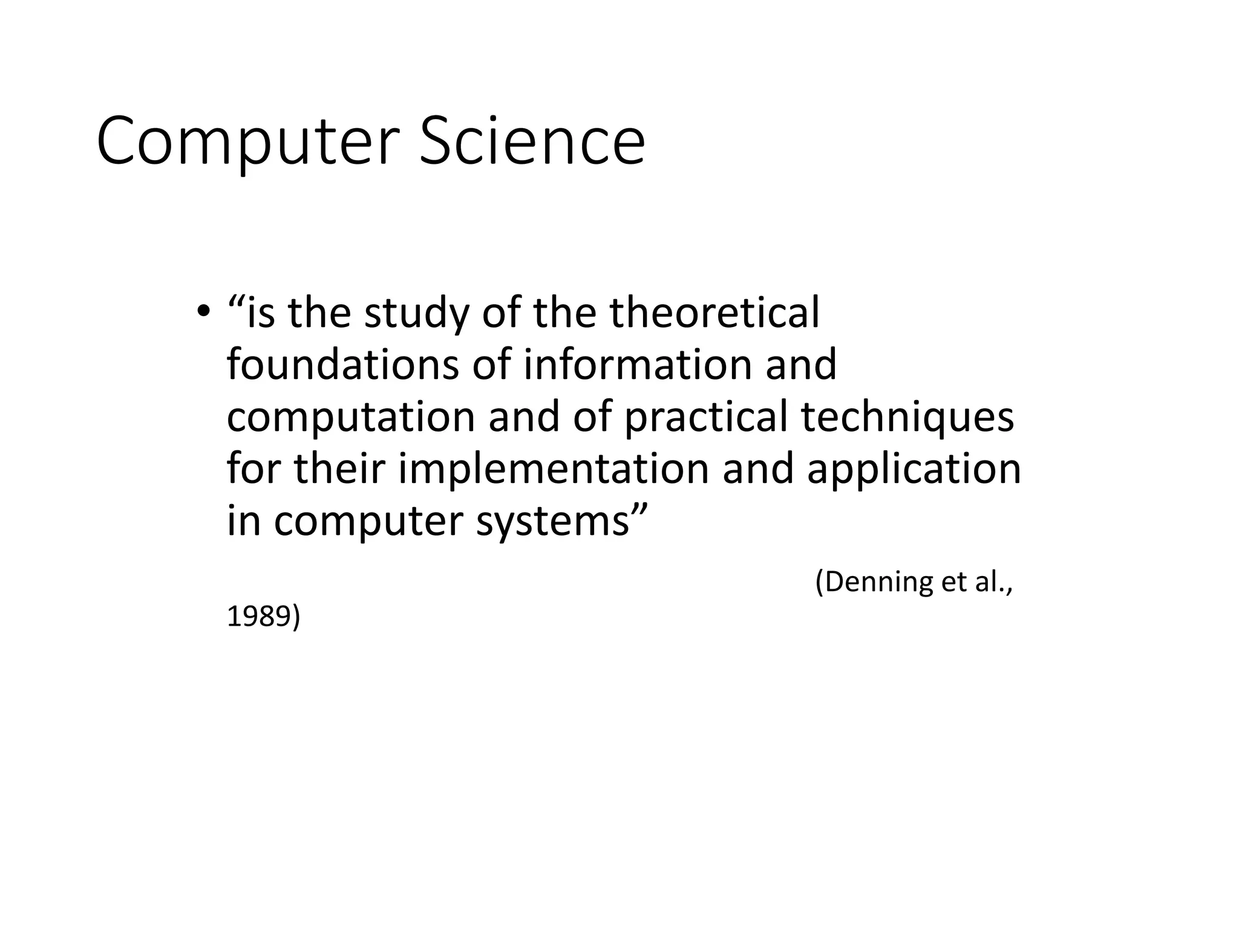 Computer Science
• “is the study of the theoretical
foundations of information and
computation and of practical techniques
for their implementation and application
in computer systems”
(Denning et al.,
1989)
 
