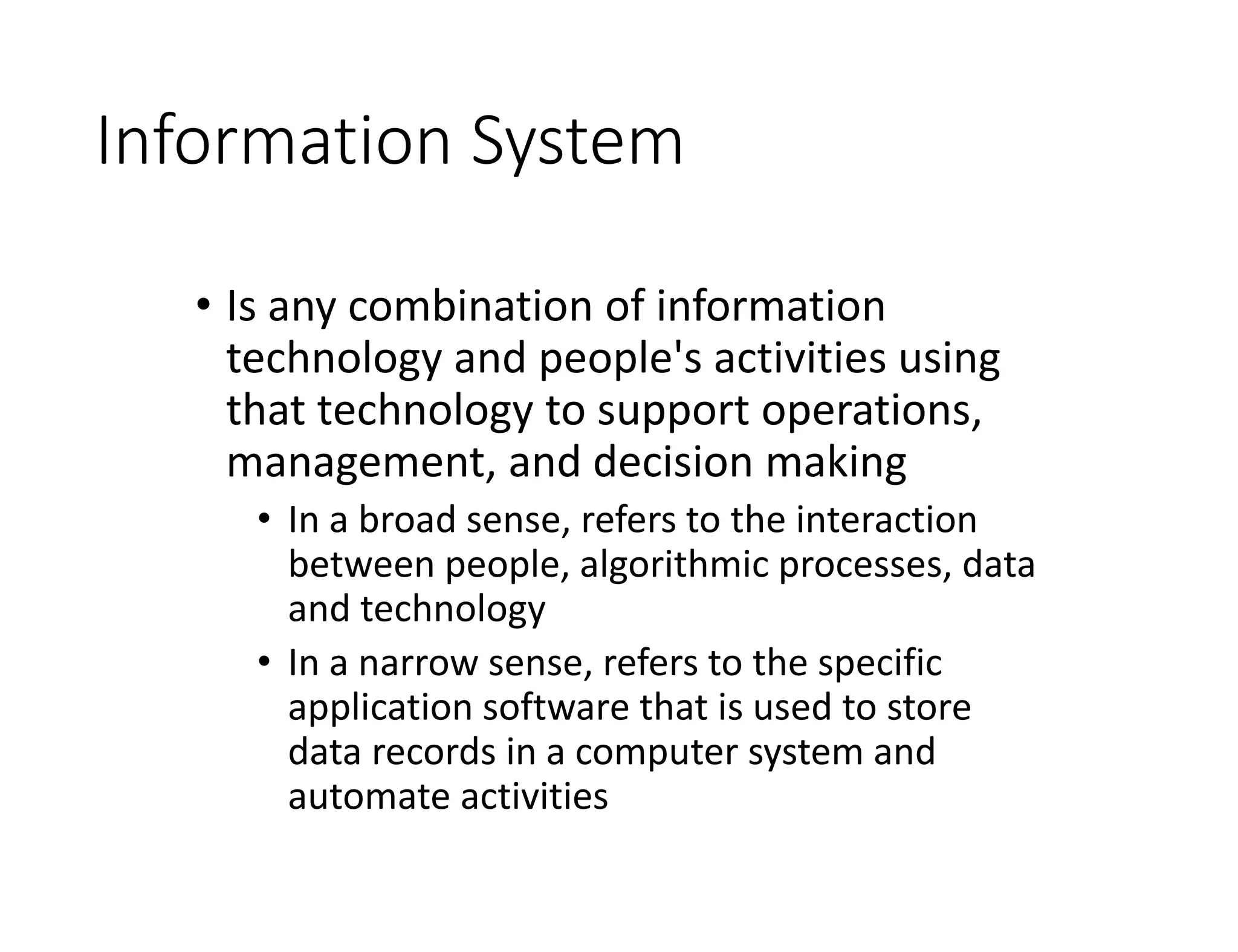 Information System
• Is any combination of information
technology and people's activities using
that technology to support operations,
management, and decision making
• In a broad sense, refers to the interaction
between people, algorithmic processes, data
and technology
• In a narrow sense, refers to the specific
application software that is used to store
data records in a computer system and
automate activities
 