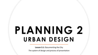 PLANNING 2
URBAN DESIGN
Lesson 3.1: Documenting the City
The system of design and process of presentation
 