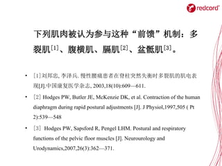 下列肌肉被认为参与这种“前馈”机制：多
裂肌[1]、腹横肌、膈肌[2]、盆骶肌[3]。
• [1]刘邦忠, 李泽兵. 慢性腰痛患者在脊柱突然失衡时多裂肌的肌电表
现[J].中国康复医学杂志, 2003,18(10):609—611.
• [2] Hodges PW, Butler JE, McKenzie DK, et al. Contraction of the human
diaphragm during rapid postural adjustments [J]. J Physiol,1997,505 ( Pt
2):539—548
• [3] Hodges PW, Sapsford R, Pengel LHM. Postural and respiratory
functions of the pelvic floor muscles [J]. Neurourology and
Urodynamics,2007,26(3):362—371.
 