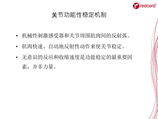 关节功能性稳定机制
• 机械性刺激感受器和关节周围肌肉间的反射弧。
• 肌肉快速、自动地反射性动作来使关节稳定。
• 无意识的反应和收缩速度是功能稳定的最重要因
素，并非力量。
 