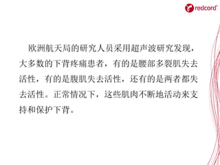 欧洲航天局的研究人员采用超声波研究发现，
大多数的下背疼痛患者，有的是腰部多裂肌失去
活性，有的是腹肌失去活性，还有的是两者都失
去活性。正常情况下，这些肌肉不断地活动来支
持和保护下背。
 
