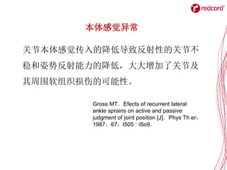关节本体感觉传入的降低导致反射性的关节不
稳和姿势反射能力的降低，大大增加了关节及
其周围软组织损伤的可能性。
本体感觉异常
Gross MT．Efects of recurrent lateral
ankle sprains on active and passive
judgment of joint position [J]．Phys Th er，
1987，67：l505一l5o9．
 