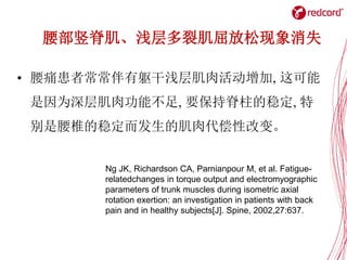 腰部竖脊肌、浅层多裂肌屈放松现象消失
• 腰痛患者常常伴有躯干浅层肌肉活动增加, 这可能
是因为深层肌肉功能不足, 要保持脊柱的稳定, 特
别是腰椎的稳定而发生的肌肉代偿性改变。
Ng JK, Richardson CA, Parnianpour M, et al. Fatigue-
relatedchanges in torque output and electromyographic
parameters of trunk muscles during isometric axial
rotation exertion: an investigation in patients with back
pain and in healthy subjects[J]. Spine, 2002,27:637.
 