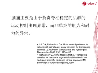 腰痛主要是由于负责脊柱稳定的肌群的
运动控制出现异常，而非单纯的肌力和耐
力的异常。
• Jull GA, Richardson CA. Motor control problems in
patientswith spinal pain: a new direction for therapeutic
exercise [J].Journal of Manipulative and hysiological
Therapeutics,2000, 23(2):115—117.
• Richardson C, Jull G, Hodges P,et al. Therapeutic
exercise for the spinal segmental stabilization in low
back pain:scientific basis and clinical approach [M].
Edinburgh: Churchill Livingstone,1999.
 