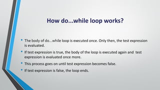 How do...while loop works?
• The body of do...while loop is executed once. Only then, the test expression
is evaluated.
• ...