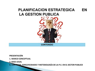 PLANIFICACION ESTRATEGICA EN
LA GESTION PUBLICA
CONTENIDO
PRESENTACIÓN
1. MARCO CONCEPTUAL
2. BASE LEGAL
3. CONTEXTO, ESPECIFICIDADES Y METODOLOGÍA DE LA P.E. EN EL SECTOR PUBLICO
 