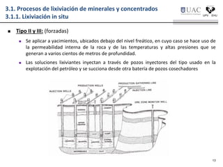 3.1. Procesos de lixiviación de minerales y concentrados
3.1.1. Lixiviación in situ
 Tipo II y III: (forzadas)
 Se aplicar a yacimientos, ubicados debajo del nivel freático, en cuyo caso se hace uso de
la permeabilidad interna de la roca y de las temperaturas y altas presiones que se
generan a varios cientos de metros de profundidad.
 Las soluciones lixiviantes inyectan a través de pozos inyectores del tipo usado en la
explotación del petróleo y se succiona desde otra batería de pozos cosechadores
13
 