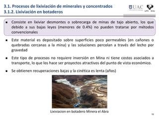 3.1. Procesos de lixiviación de minerales y concentrados
3.1.2. Lixiviación en botaderos
 Consiste en lixiviar desmontes o sobrecarga de minas de tajo abierto, los que
debido a sus bajas leyes (menores de 0.4%) no pueden tratarse por métodos
convencionales
 Este material es depositado sobre superficies poco permeables (en cañones o
quebradas cercanas a la mina) y las soluciones percolan a través del lecho por
gravedad
 Este tipo de procesos no requiere inversión en Mina ni tiene costos asociados a
transporte, lo que los hace ser proyectos atractivos del punto de vista económico.
 Se obtienen recuperaciones bajas y la cinética es lenta (años)
16
Lixiviacion en botadero Minera el Abra
 