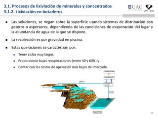 3.1. Procesos de lixiviación de minerales y concentrados
3.1.2. Lixiviación en botaderos
 Las soluciones, se riegan sobre la superficie usando sistemas de distribución con
goteros o aspersores, dependiendo de las condiciones de evaporación del lugar y
la abundancia de agua de la que se dispone.
 La recolección es por gravedad en piscina.
 Estas operaciones se caracterizan por:
 Tener ciclos muy largos,
 Proporcionar bajas recuperaciones (entre 40 y 60%) y
 Contar con los costos de operación más bajos del mercado.
17
 