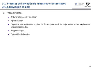  Procedimiento:
 Triturar el mineral y clasificar
 Aglomeración
 Depositar en montones o pilas de forma piramidal de baja altura sobre explanadas
impermeabilizadas.
 Riego de la pila
 Operación de las pilas
3.1. Procesos de lixiviación de minerales y concentrados
3.1.3. Lixiviación en pilas
21
 