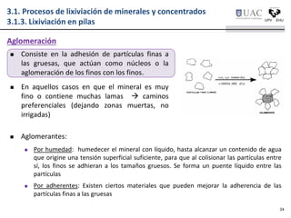  Consiste en la adhesión de partículas finas a
las gruesas, que actúan como núcleos o la
aglomeración de los finos con los finos.
 En aquellos casos en que el mineral es muy
fino o contiene muchas lamas  caminos
preferenciales (dejando zonas muertas, no
irrigadas)
 Aglomerantes:
 Por humedad: humedecer el mineral con líquido, hasta alcanzar un contenido de agua
que origine una tensión superficial suficiente, para que al colisionar las partículas entre
sí, los finos se adhieran a los tamaños gruesos. Se forma un puente líquido entre las
partículas
 Por adherentes: Existen ciertos materiales que pueden mejorar la adherencia de las
partículas finas a las gruesas
Aglomeración
3.1. Procesos de lixiviación de minerales y concentrados
3.1.3. Lixiviación en pilas
24
 