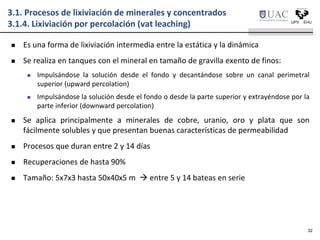  Es una forma de lixiviación intermedia entre la estática y la dinámica
 Se realiza en tanques con el mineral en tamaño de gravilla exento de finos:
 Impulsándose la solución desde el fondo y decantándose sobre un canal perimetral
superior (upward percolation)
 Impulsándose la solución desde el fondo o desde la parte superior y extrayéndose por la
parte inferior (downward percolation)
 Se aplica principalmente a minerales de cobre, uranio, oro y plata que son
fácilmente solubles y que presentan buenas características de permeabilidad
 Procesos que duran entre 2 y 14 días
 Recuperaciones de hasta 90%
 Tamaño: 5x7x3 hasta 50x40x5 m  entre 5 y 14 bateas en serie
3.1. Procesos de lixiviación de minerales y concentrados
3.1.4. Lixiviación por percolación (vat leaching)
32
 