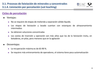  Ventajas:
 No se requiere de etapas de molienda y separación sólido-líquido.
 Las etapas de lixiviación y lavado cuentan con estanques de almacenamiento
intermedios
 Se obtienen soluciones concentradas
 Los costos de inversión y operación son más altos que los de la lixiviación insitu, en
botaderos, en pilas, pero menores que en la agitación
 Desventajas:
 La recuperación máxima es de 65-90 %.
 Se requiere más entrenamiento de operadores, el sistema tiene poca automatización
Ciclos de percolación
3.1. Procesos de lixiviación de minerales y concentrados
3.1.4. Lixiviación por percolación (vat leaching)
34
 