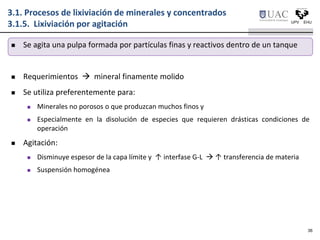  Se agita una pulpa formada por partículas finas y reactivos dentro de un tanque
 Requerimientos  mineral finamente molido
 Se utiliza preferentemente para:
 Minerales no porosos o que produzcan muchos finos y
 Especialmente en la disolución de especies que requieren drásticas condiciones de
operación
 Agitación:
 Disminuye espesor de la capa límite y ↑ interfase G-L  ↑ transferencia de materia
 Suspensión homogénea
3.1. Procesos de lixiviación de minerales y concentrados
3.1.5. Lixiviación por agitación
36
 