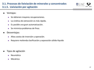 3.1. Procesos de lixiviación de minerales y concentrados
3.1.5. Lixiviación por agitación
 Ventajas:
 Se obtienen mayores recuperaciones.
 La cinética de extracción es más rápida.
 Es posible una gran automatización.
 Se minimiza problemas de finos
 Desventajas:
 Altos costos de inversión y operación.
 Requiere molienda clasificación y separación sólido-líquido
37
 Tipos de agitación
 Neumática
 Mecánica
 