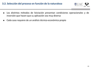 3.2. Selección del proceso en función de la naturaleza
 Los distintos métodos de lixiviación presentan condiciones operacionales y de
inversión que hacen que su aplicación sea muy diversa
 Cada caso requiere de un análisis técnico-económico propio
43
 