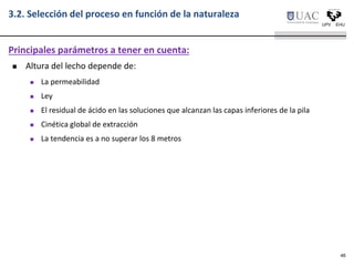  Altura del lecho depende de:
 La permeabilidad
 Ley
 El residual de ácido en las soluciones que alcanzan las capas inferiores de la pila
 Cinética global de extracción
 La tendencia es a no superar los 8 metros
Principales parámetros a tener en cuenta:
3.2. Selección del proceso en función de la naturaleza
46
 