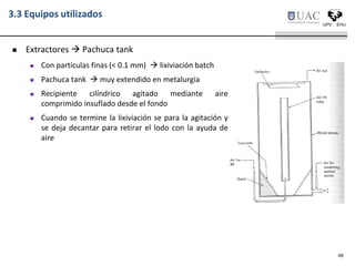 3.3 Equipos utilizados
 Extractores  Pachuca tank
 Con partículas finas (< 0.1 mm)  lixiviación batch
 Pachuca tank  muy extendido en metalurgia
 Recipiente cilíndrico agitado mediante aire
comprimido insuflado desde el fondo
 Cuando se termine la lixiviación se para la agitación y
se deja decantar para retirar el lodo con la ayuda de
aire
48
 