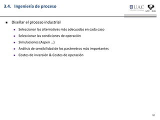 3.4. Ingeniería de proceso
 Diseñar el proceso industrial
 Seleccionar las alternativas más adecuadas en cada caso
 Seleccionar las condiciones de operación
 Simulaciones (Aspen …)
 Análisis de sensibilidad de los parámetros más importantes
 Costes de inversión & Costes de operación
52
 