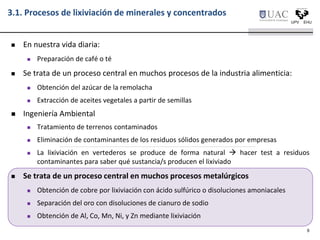 3.1. Procesos de lixiviación de minerales y concentrados
 En nuestra vida diaria:
 Preparación de café o té
 Se trata de un proceso central en muchos procesos de la industria alimenticia:
 Obtención del azúcar de la remolacha
 Extracción de aceites vegetales a partir de semillas
 Ingeniería Ambiental
 Tratamiento de terrenos contaminados
 Eliminación de contaminantes de los residuos sólidos generados por empresas
 La lixiviación en vertederos se produce de forma natural  hacer test a residuos
contaminantes para saber qué sustancia/s producen el lixiviado
 Se trata de un proceso central en muchos procesos metalúrgicos
 Obtención de cobre por lixiviación con ácido sulfúrico o disoluciones amoniacales
 Separación del oro con disoluciones de cianuro de sodio
 Obtención de Al, Co, Mn, Ni, y Zn mediante lixiviación
6
 