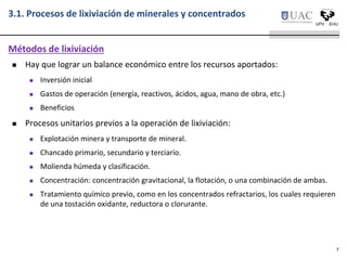  Hay que lograr un balance económico entre los recursos aportados:
 Inversión inicial
 Gastos de operación (energía, reactivos, ácidos, agua, mano de obra, etc.)
 Beneficios
 Procesos unitarios previos a la operación de lixiviación:
 Explotación minera y transporte de mineral.
 Chancado primario, secundario y terciario.
 Molienda húmeda y clasificación.
 Concentración: concentración gravitacional, la flotación, o una combinación de ambas.
 Tratamiento químico previo, como en los concentrados refractarios, los cuales requieren
de una tostación oxidante, reductora o clorurante.
Métodos de lixiviación
3.1. Procesos de lixiviación de minerales y concentrados
7
 