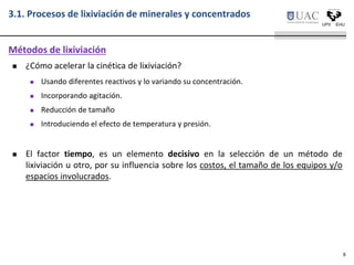  ¿Cómo acelerar la cinética de lixiviación?
 Usando diferentes reactivos y lo variando su concentración.
 Incorporando agitación.
 Reducción de tamaño
 Introduciendo el efecto de temperatura y presión.
 El factor tiempo, es un elemento decisivo en la selección de un método de
lixiviación u otro, por su influencia sobre los costos, el tamaño de los equipos y/o
espacios involucrados.
Métodos de lixiviación
3.1. Procesos de lixiviación de minerales y concentrados
8
 