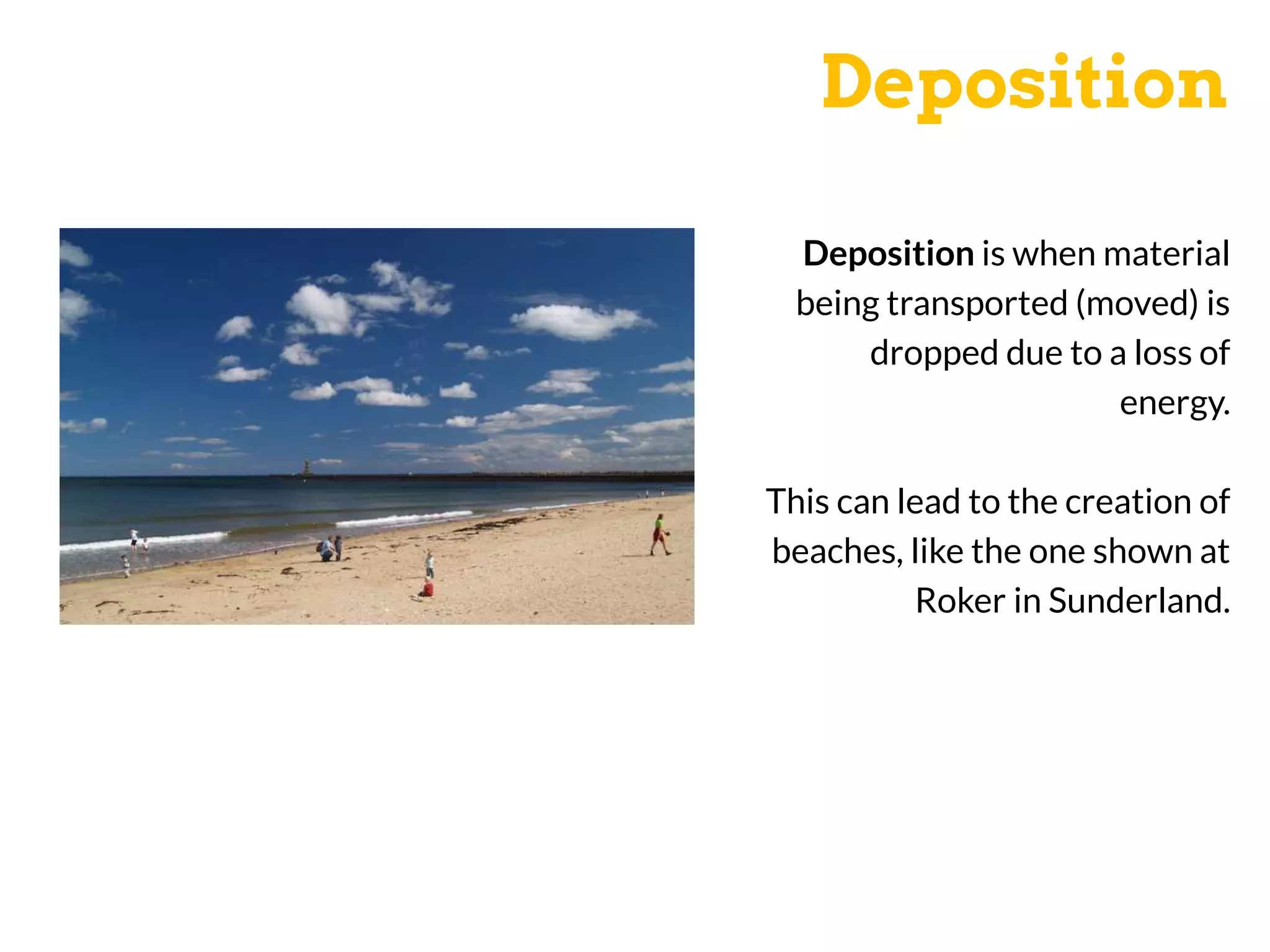 Deposition
Deposition is when material
being transported (moved) is
dropped due to a loss of
energy.
This can lead to the creation of
beaches, like the one shown at
Roker in Sunderland.
 