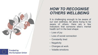 HOW TO RECOGNISE
OTHERS WELLBEING
It is challenging enough to be aware of
our own wellness, let alone trying to be
aware of others. Here are a few
indicators that someone else’s mental
health isn't in the best shape:
• Loss of joy
• Loss of social connection
• Constantly tired
• Negativity
• Changes at work
• Volatile emotions
 