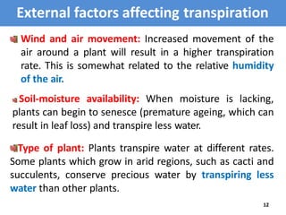 External factors affecting transpiration
Wind and air movement: Increased movement of the
air around a plant will result in a higher transpiration
rate. This is somewhat related to the relative humidity
of the air.
Soil-moisture availability: When moisture is lacking,
plants can begin to senesce (premature ageing, which can
result in leaf loss) and transpire less water.
Type of plant: Plants transpire water at different rates.
Some plants which grow in arid regions, such as cacti and
succulents, conserve precious water by transpiring less
water than other plants.
12
 