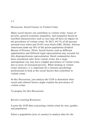 3.1
Discussion: Social Factors in Violent Crime
Many social factors can contribute to violent crime. Issues of
poverty, general economic inequality, and inequality based on
ascribed characteristics such as race may all have an impact on
the prevalence of violent crime. In 2015, 69.7% of all persons
arrested were white and 26.6% were black (FBI, 2016a). African
Americans made up 38% of the prison population (Federal
Bureau of Prisons, 2016). Social factors such as different
opportunities and different legal representation may account for
this disproportionate representation. Rural communities have
been considered safer from violent crime, but a large
metropolitan city may have a higher prevalence of violent crime
due to areas of increased poverty. When looking at violent
crime statistics, it is important for a forensic psychology
professional to look at the social factors that contribute to
violent crime.
In this Discussion, you analyze the UCR to determine what
social and cultural factors might explain the prevalence of
violent crime.
To prepare for this Discussion:
Review Learning Resources.
Locate the UCR data concerning violent crime by race, gender,
and population.
Select a population (city or county) to analyze data for the
 