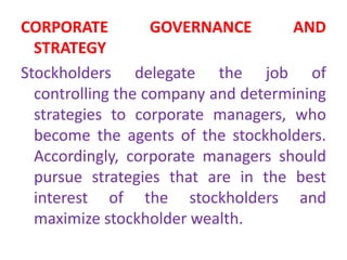 CORPORATE GOVERNANCE AND
STRATEGY
Stockholders delegate the job of
controlling the company and determining
strategies to corporate managers, who
become the agents of the stockholders.
Accordingly, corporate managers should
pursue strategies that are in the best
interest of the stockholders and
maximize stockholder wealth.
 