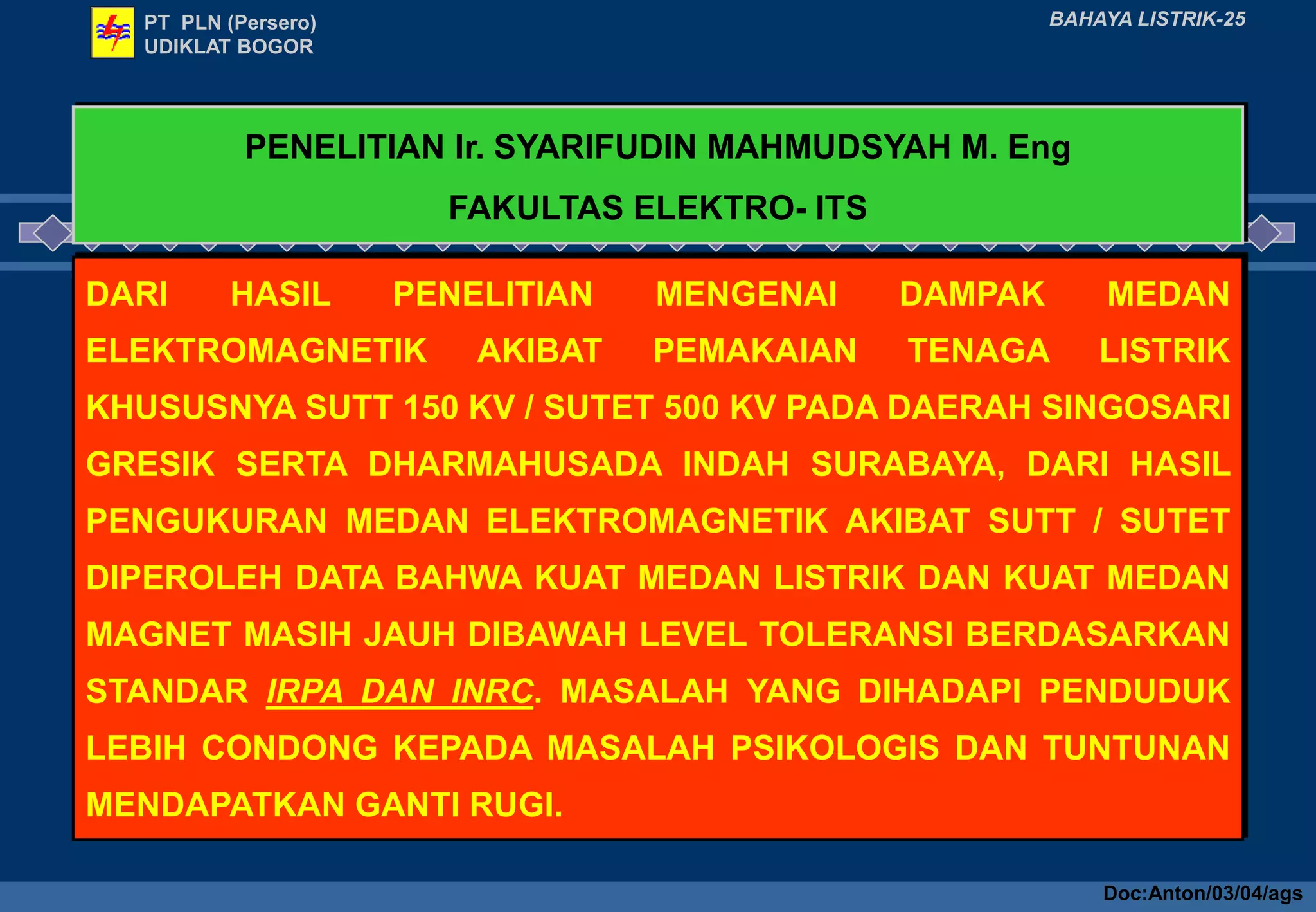 PT PLN (Persero)
UDIKLAT BOGOR
BAHAYA LISTRIK-25
PENELITIAN Ir. SYARIFUDIN MAHMUDSYAH M. Eng
FAKULTAS ELEKTRO- ITS
DARI HASIL PENELITIAN MENGENAI DAMPAK MEDAN
ELEKTROMAGNETIK AKIBAT PEMAKAIAN TENAGA LISTRIK
KHUSUSNYA SUTT 150 KV / SUTET 500 KV PADA DAERAH SINGOSARI
GRESIK SERTA DHARMAHUSADA INDAH SURABAYA, DARI HASIL
PENGUKURAN MEDAN ELEKTROMAGNETIK AKIBAT SUTT / SUTET
DIPEROLEH DATA BAHWA KUAT MEDAN LISTRIK DAN KUAT MEDAN
MAGNET MASIH JAUH DIBAWAH LEVEL TOLERANSI BERDASARKAN
STANDAR IRPA DAN INRC. MASALAH YANG DIHADAPI PENDUDUK
LEBIH CONDONG KEPADA MASALAH PSIKOLOGIS DAN TUNTUNAN
MENDAPATKAN GANTI RUGI.
Doc:Anton/03/04/ags
 