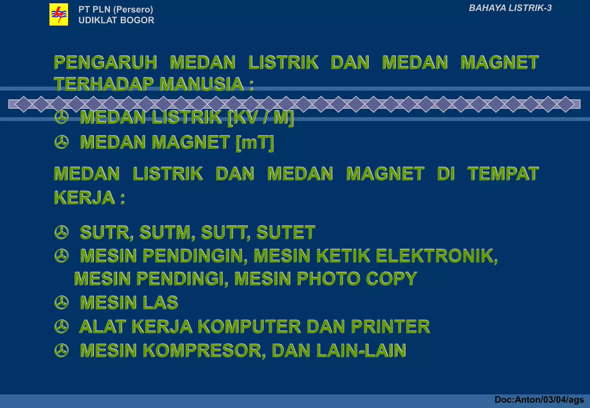PENGARUH MEDAN LISTRIK DAN MEDAN MAGNET
TERHADAP MANUSIA :
 MEDAN LISTRIK [KV / M]
 MEDAN MAGNET [mT]
MEDAN LISTRIK DAN MEDAN MAGNET DI TEMPAT
KERJA :
 SUTR, SUTM, SUTT, SUTET
 MESIN PENDINGIN, MESIN KETIK ELEKTRONIK,
MESIN PENDINGI, MESIN PHOTO COPY
 MESIN LAS
 ALAT KERJA KOMPUTER DAN PRINTER
 MESIN KOMPRESOR, DAN LAIN-LAIN
PT PLN (Persero)
UDIKLAT BOGOR
BAHAYA LISTRIK-3
Doc:Anton/03/04/ags
 
