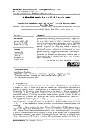 TELKOMNIKA Telecommunication Computing Electronics and Control
Vol. 21, No. 1, February 2023, pp. 18~25
ISSN: 1693-6930, DOI: 10.12928/TELKOMNIKA.v21i1.23274  18
Journal homepage: http://telkomnika.uad.ac.id
A Simulink model for modified fountain codes
Nadhir Ibrahim Abdulkhaleq1
, Nahla Abdul Jalil Salih2
, Rajaa Salih Mohammed Hasan2
,
Ihsan Jabbar Hasan2
1
Department of Mobile Computing and Communication Engineering, College of Engineering, University of Information Technology and
Communication (UoITC), Baghdad, Iraq
2
Department of Electronics, Institute of Medical Technology, Middle Technical University, Baghdad, Iraq
Article Info ABSTRACT
Article history:
Received Feb 05, 2022
Revised Oct 19, 2022
Accepted Oct 29, 2022
This paper introduces a Simulink model design for a modified fountain code.
The code is a new version of the traditional Luby transform (LT) codes.
The design constructs the blocks required for generation of the generator
matrix of a limited-degree-hopping-segment Luby transform (LDHS-LT)
codes. This code is especially designed for short length data files which have
assigned a great interest for wireless sensor networks. It generates the
degrees in a predetermined sequence but random generation and partitioned
the data file in segments. The data packets selection has been made serialy
according to the integer generated from both degree and segment generators.
The code is tested using Monte Carlo simulation approach with the
conventional code generation using robust soliton distribution (RSD) for
degree generation, and the simulation results approve better performance
with all testing parameter.
Keywords:
Fountain codes
Generator matrix
LDHS-LT
Short length files
Simulink model
This is an open access article under the CC BY-SA license.
Corresponding Author:
Nadhir Ibrahim Abdulkhaleq
Department of Mobile Computing and Communication Engineering, College of Engineering
University of Information Technology and Communication (UoITC), Baghdad, Iraq
Email: nadhir.abdulkhaleq@uoitc.edu.iq
1. INTRODUCTION
Forward error correction codes represent the core of channel coding techniques [1]. Usually, the code
is generated in a length (𝑁) greater than the actual data length (𝑘). For the conventional block codes (𝑁) is
decided to be able to face the worst channel conditions. In the end of nineties [2], [3] invents the principles of
fountain codes. The idea is simple, instead of predetermined the code length, they decide to have a code with
variable length. By flooding the channel continuously with coded symbols and wait for the receiver to
acknowledge the sender of collecting the sufficient number of coded symbols to recover the data file.
The brilliant design for fountain codes presented by Karp et al. [3] with the name of Luby transform (LT)
codes are the practical version of such type of codes.
Wireless networks are designed to send data files in packets, which in turn makes it more suitable
for many applications [4]-[11]. Following this fact, the LT encoder is first truncated the data file into packets
(𝑝𝑑1, 𝑝𝑑2, … … . , 𝑝𝑑𝑘) as 𝑘 represent the length of the data file. The encoding process summarized into three
main phases.
Phase 1: degree generation, the encoder follows certain distribution 𝛹(𝑑) to generate a set of
integers, called degrees. With the first version of LT code a well-known robust soliton distribution has been
used. Then several modifications are introduced to maintain the best distribution parameters which are (size
of degree 1, minimum number of edges, contribution of all data packets, ability to break the decoding stuck).
So, this phase is so important in the design of the fountain codes because it’s affected the ability of fast data
recovery in the receiver part. In this paper, we introduce a deterministic degree generation with limited set of
 