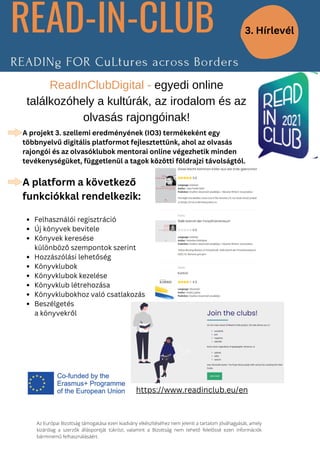 Felhasználói regisztráció
Új könyvek bevitele
Könyvek keresése
Hozzászólási lehetőség
Könyvklubok
Könyvklubok kezelése
Könyvklub létrehozása
Könyvklubokhoz való csatlakozás
Beszélgetés
A projekt 3. szellemi eredményének (IO3) termékeként egy
többnyelvű digitális platformot fejlesztettünk, ahol az olvasás
rajongói és az olvasóklubok mentorai online végezhetik minden
tevékenységüket, függetlenül a tagok közötti földrajzi távolságtól.
A platform a következő
funkciókkal rendelkezik:
különböző szempontok szerint
a könyvekről
ReadInClubDigital - egyedi online
találkozóhely a kultúrák, az irodalom és az
olvasás rajongóinak!
Az Európai Bizottság támogatása ezen kiadvány elkészítéséhez nem jelenti a tartalom jóváhagyását, amely
kizárólag a szerzők álláspontját tükrözi, valamint a Bizottság nem tehető felelőssé ezen információk
bárminemű felhasználásáért.
3. Hírlevél
https://www.readinclub.eu/en
 