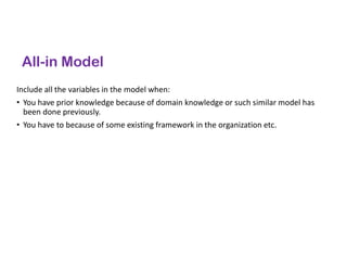 All-in Model
Include all the variables in the model when:
• You have prior knowledge because of domain knowledge or such similar model has
been done previously.
• You have to because of some existing framework in the organization etc.
 