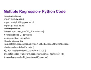 Multiple Regression- Python Code
# Importing the libraries
import numpy as np
import matplotlib.pyplot as plt
import pandas as pd
# Importing the dataset
dataset = pd.read_csv('50_Startups.csv')
X = dataset.iloc[:, :-1].values
y = dataset.iloc[:, 4].values
# Encoding categorical data
from sklearn.preprocessing import LabelEncoder, OneHotEncoder
labelencoder = LabelEncoder()
X[:, 3] = labelencoder.fit_transform(X[:, 3])
onehotencoder = OneHotEncoder(categorical_features = [3])
X = onehotencoder.fit_transform(X).toarray()
 