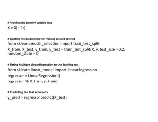 # Avoiding the Dummy Variable Trap
X = X[:, 1:]
# Splitting the dataset into the Training set and Test set
from sklearn.model_selection import train_test_split
X_train, X_test, y_train, y_test = train_test_split(X, y, test_size = 0.2,
random_state = 0)
# Fitting Multiple Linear Regression to the Training set
from sklearn.linear_model import LinearRegression
regressor = LinearRegression()
regressor.fit(X_train, y_train)
# Predicting the Test set results
y_pred = regressor.predict(X_test)
 