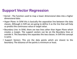 Support Vector Regression
• Kernel : The function used to map a lower dimensional data into a higher
dimensional data.
• Hyper Plane: In SVM this is basically the separation line between the data
classes. Although in SVR we are going to define it as the line that will help
us predict the continuous value or target value.
• Boundary Line: In SVM, there are two lines other than Hyper Plane which
creates a margin. The support vectors can be on the Boundary lines or
outside it. This boundary line separates the two classes. In SVR the concept
is same.
• Support Vectors: This are the data points which are closest to the
boundary. The distance of the points is minimum or least.
 