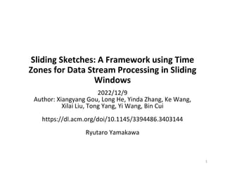 Sliding Sketches: A Framework using Time
Zones for Data Stream Processing in Sliding
Windows
2022/12/9
Author: Xiangyang Gou, Long He, Yinda Zhang, Ke Wang,
Xilai Liu, Tong Yang, Yi Wang, Bin Cui
https://dl.acm.org/doi/10.1145/3394486.3403144
Ryutaro Yamakawa
1
 