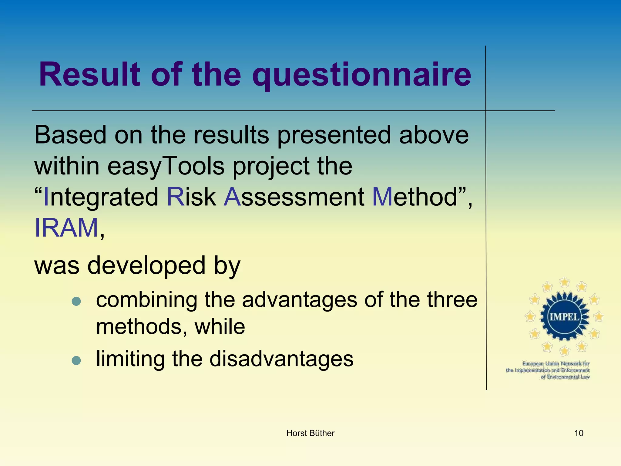 Result of the questionnaire
Based on the results presented above
within easyTools project the
“Integrated Risk Assessment Method”,
IRAM,
was developed by
 combining the advantages of the three
methods, while
 limiting the disadvantages
Horst Büther 10
 