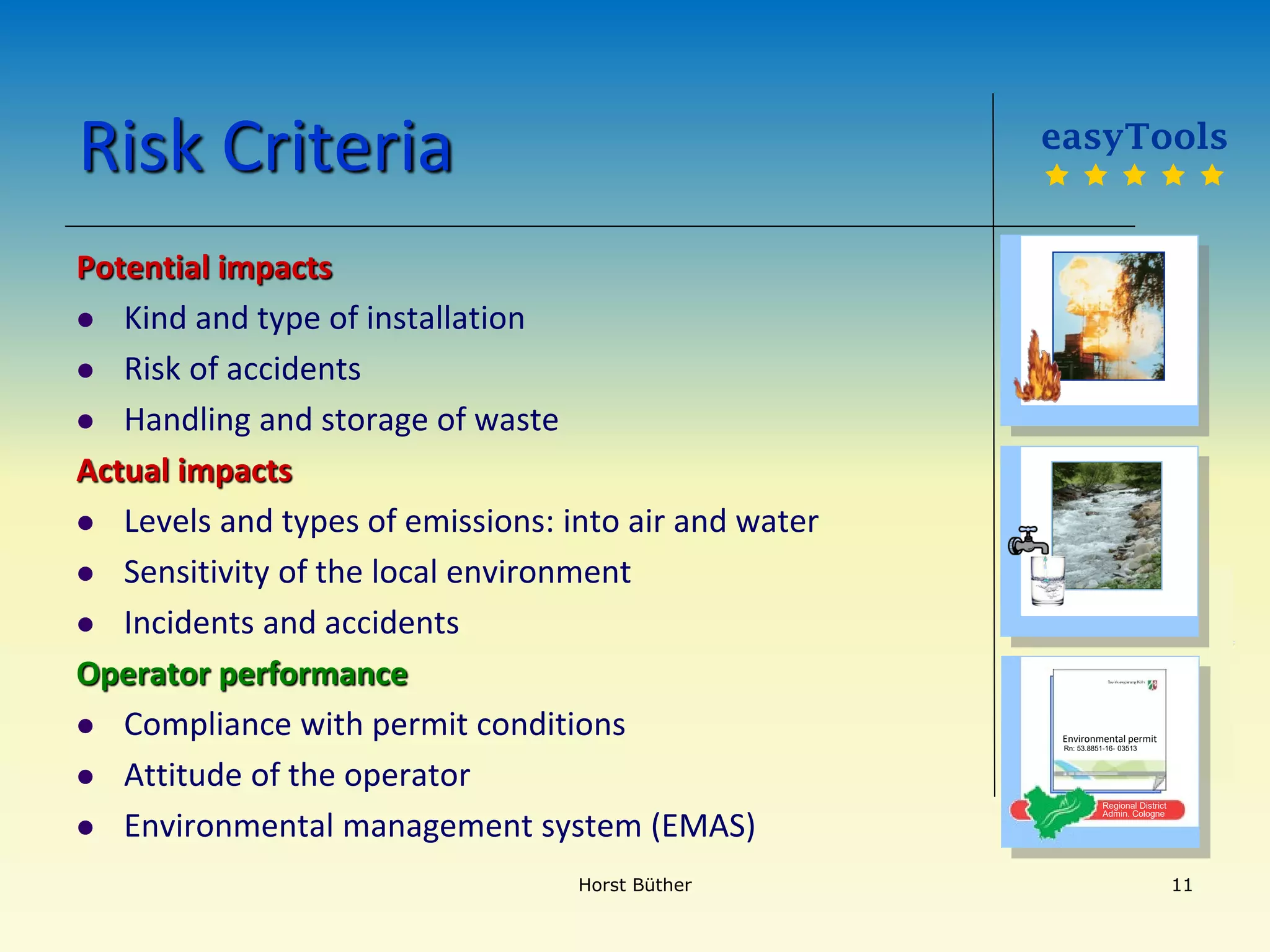 Risk Criteria
Potential impacts
 Kind and type of installation
 Risk of accidents
 Handling and storage of waste
Actual impacts
 Levels and types of emissions: into air and water
 Sensitivity of the local environment
 Incidents and accidents
Operator performance
 Compliance with permit conditions
 Attitude of the operator
 Environmental management system (EMAS)
easyTools
    
Regional District
Admin. Cologne
Environmental permit
Rn: 53.8851-16- 03513
Horst Büther 11
 