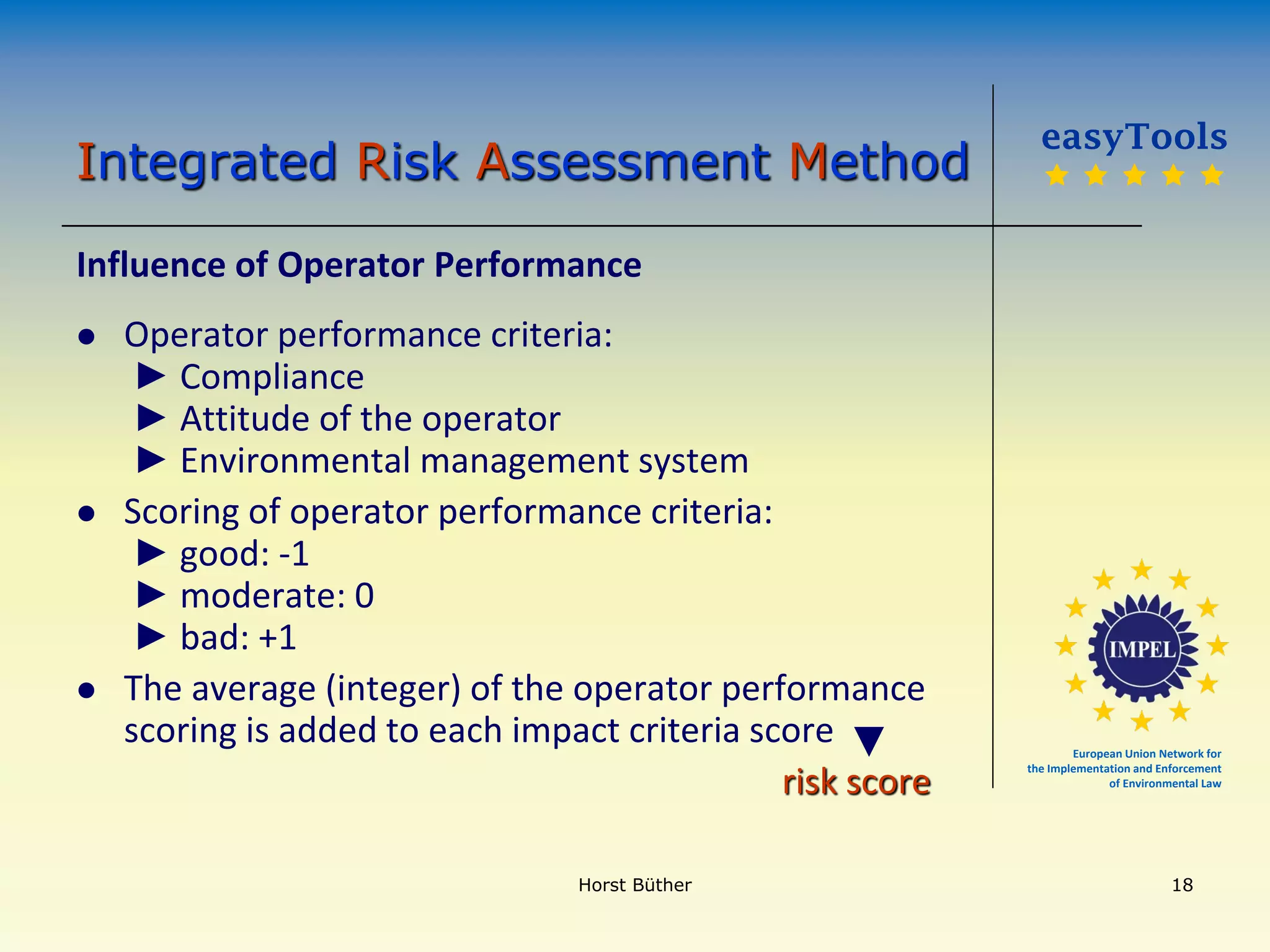 European Union Network for
the Implementation and Enforcement
of Environmental Law
Influence of Operator Performance
 Operator performance criteria:
► Compliance
► Attitude of the operator
► Environmental management system
 Scoring of operator performance criteria:
► good: -1
► moderate: 0
► bad: +1
 The average (integer) of the operator performance
scoring is added to each impact criteria score
risk score
easyTools
    
Integrated Risk Assessment Method
►
Horst Büther 18
 